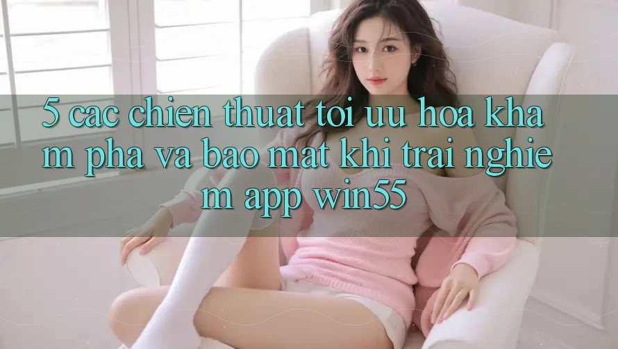 5. Các Chiến thuật Tối Ưu Hóa Khám phá Và Bảo Mật Khi Trải nghiệm App Win55 5. Các Chiến thuật Tối Ưu Hóa Khám phá Và Bảo Mật Khi Trải nghiệm App Win55