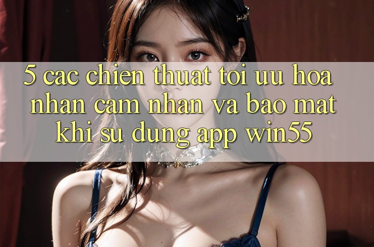 5. Các Chiến thuật Tối Ưu Hóa Nhận cảm nhận Và Bảo Mật Khi Sử Dụng App Win55 5. Các Chiến thuật Tối Ưu Hóa Nhận cảm nhận Và Bảo Mật Khi Sử Dụng App Win55