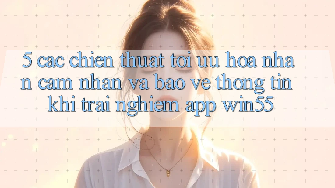 5. Các Chiến thuật Tối Ưu Hóa Nhận cảm nhận Và Bảo vệ thông tin Khi Trải nghiệm App Win55 5. Các Chiến thuật Tối Ưu Hóa Nhận cảm nhận Và Bảo vệ thông tin Khi Trải nghiệm App Win55