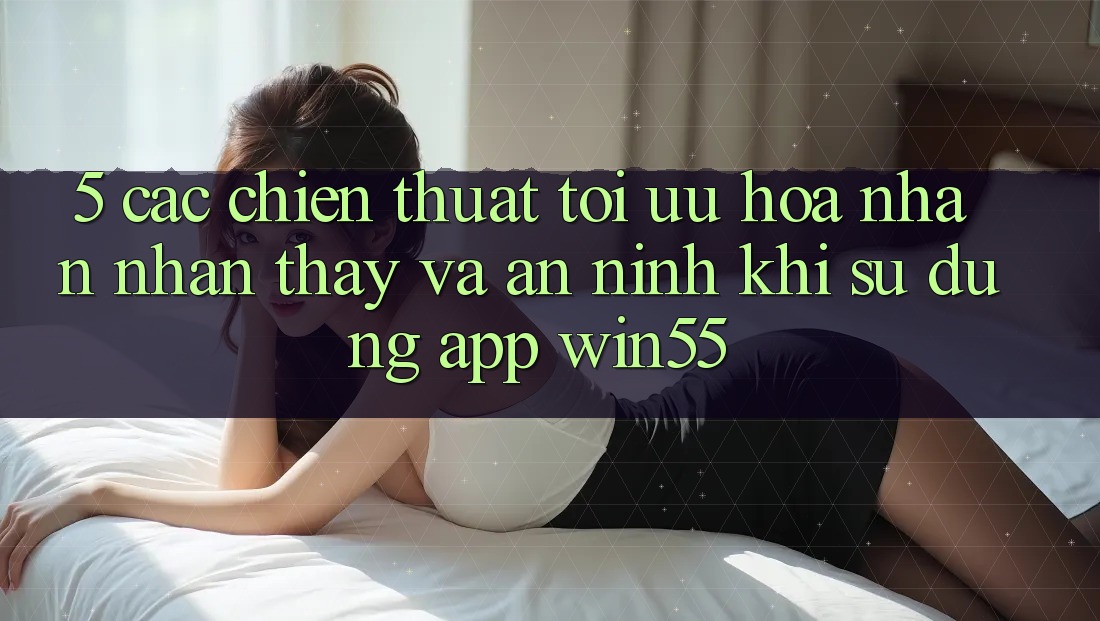 5. Các Chiến thuật Tối Ưu Hóa Nhận nhận thấy Và An ninh Khi Sử Dụng App Win55 5. Các Chiến thuật Tối Ưu Hóa Nhận nhận thấy Và An ninh Khi Sử Dụng App Win55