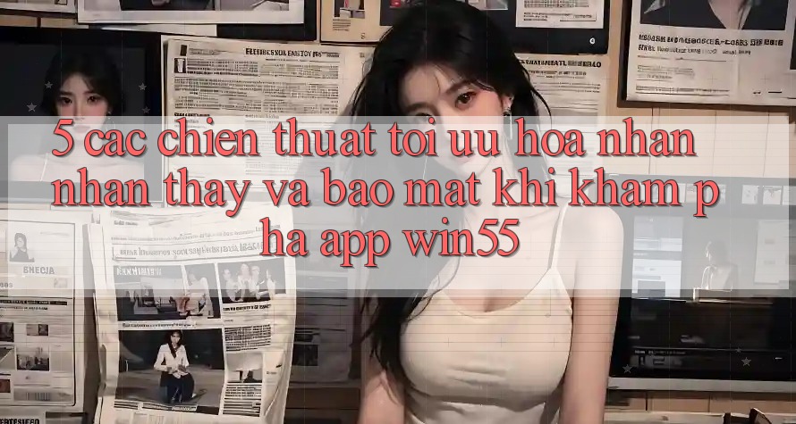 5. Các Chiến thuật Tối Ưu Hóa Nhận nhận thấy Và Bảo Mật Khi Khám phá App Win55 5. Các Chiến thuật Tối Ưu Hóa Nhận nhận thấy Và Bảo Mật Khi Khám phá App Win55