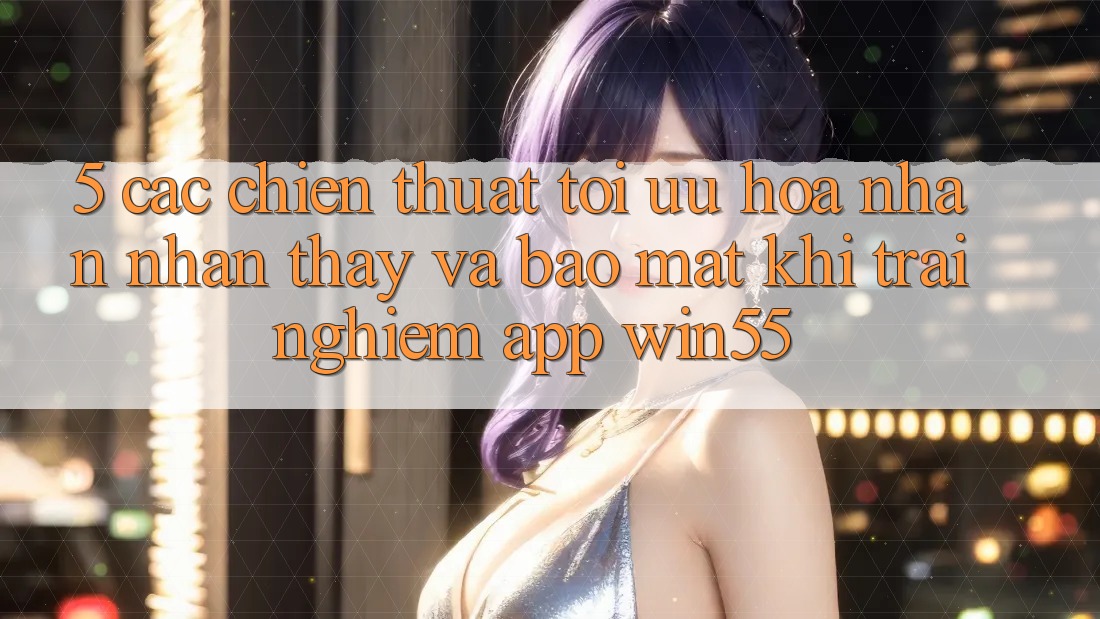 5. Các Chiến thuật Tối Ưu Hóa Nhận nhận thấy Và Bảo Mật Khi Trải nghiệm App Win55 5. Các Chiến thuật Tối Ưu Hóa Nhận nhận thấy Và Bảo Mật Khi Trải nghiệm App Win55