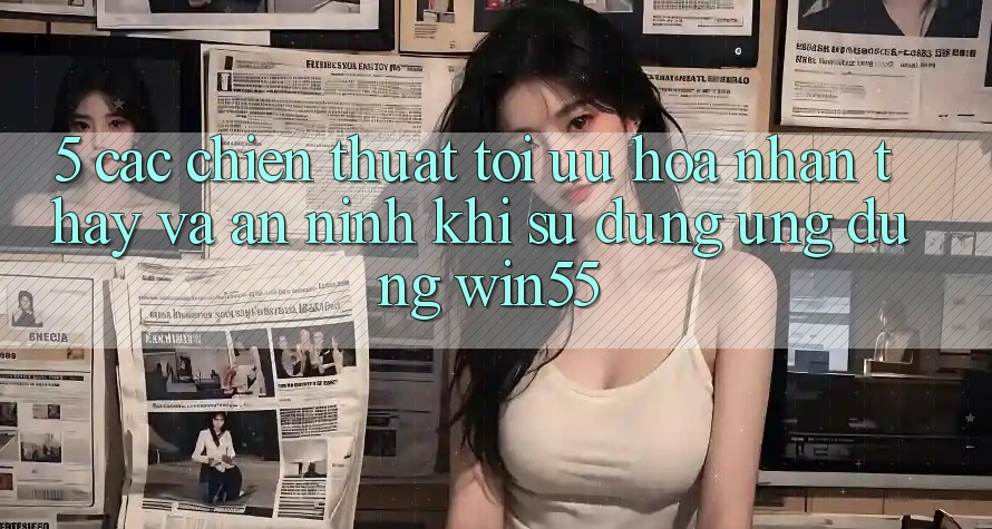 5. Các Chiến thuật Tối Ưu Hóa Nhận thấy Và An ninh Khi Sử Dụng Ứng dụng Win55 5. Các Chiến thuật Tối Ưu Hóa Nhận thấy Và An ninh Khi Sử Dụng Ứng dụng Win55