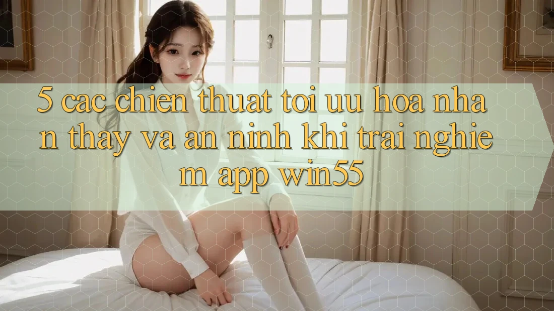 5. Các Chiến thuật Tối Ưu Hóa Nhận thấy Và An ninh Khi Trải nghiệm App Win55 5. Các Chiến thuật Tối Ưu Hóa Nhận thấy Và An ninh Khi Trải nghiệm App Win55