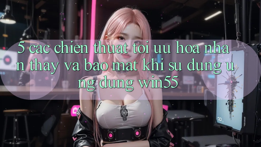 5. Các Chiến thuật Tối Ưu Hóa Nhận thấy Và Bảo Mật Khi Sử Dụng Ứng dụng Win55 5. Các Chiến thuật Tối Ưu Hóa Nhận thấy Và Bảo Mật Khi Sử Dụng Ứng dụng Win55
