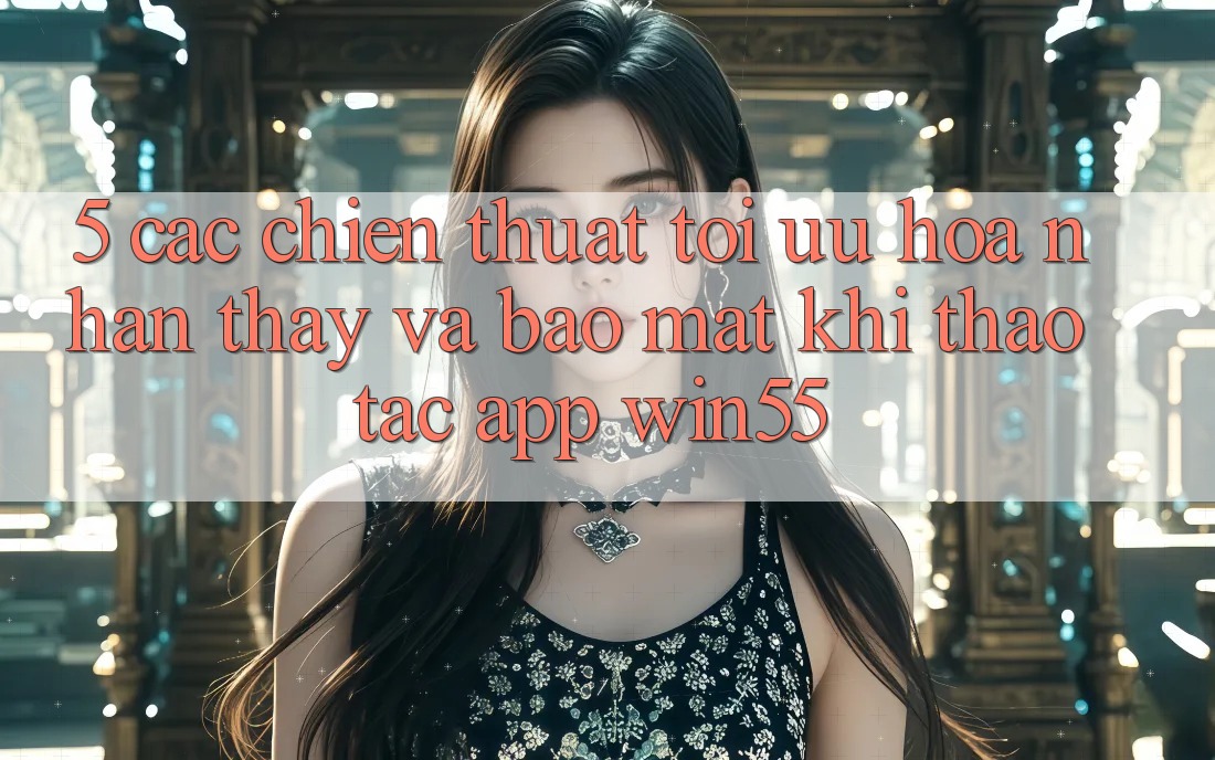 5. Các Chiến thuật Tối Ưu Hóa Nhận thấy Và Bảo Mật Khi Thao tác App Win55