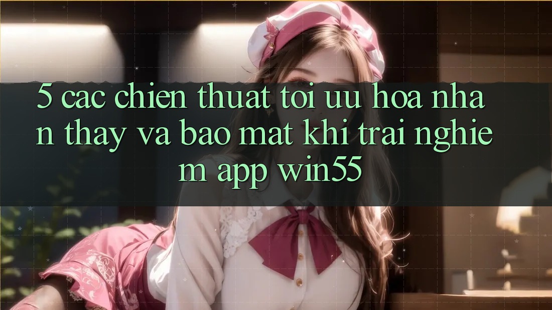 5. Các Chiến thuật Tối Ưu Hóa Nhận thấy Và Bảo Mật Khi Trải nghiệm App Win55 5. Các Chiến thuật Tối Ưu Hóa Nhận thấy Và Bảo Mật Khi Trải nghiệm App Win55