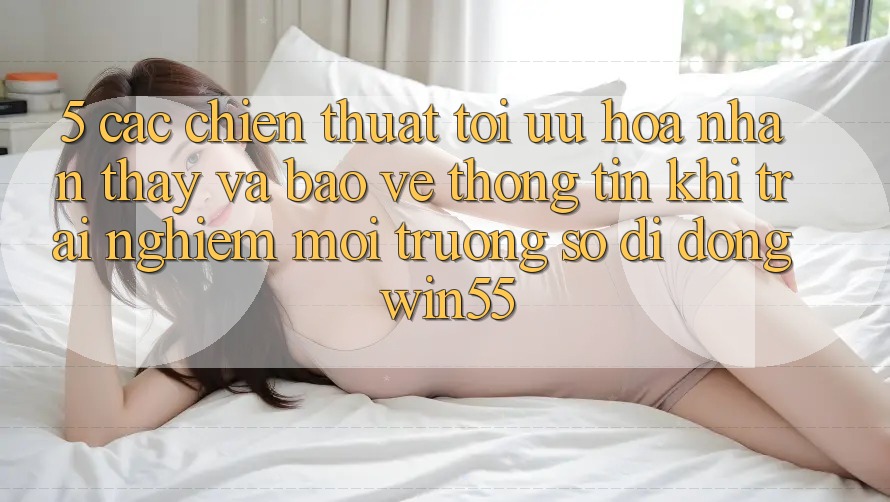 5. Các Chiến thuật Tối Ưu Hóa Nhận thấy Và Bảo vệ thông tin Khi Trải nghiệm Môi trường số di động Win55 5. Các Chiến thuật Tối Ưu Hóa Nhận thấy Và Bảo vệ thông tin Khi Trải nghiệm Môi trường số di động Win55
