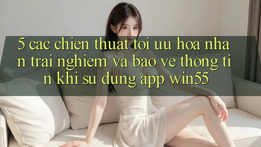 5. Các Chiến thuật Tối Ưu Hóa Nhận trải nghiệm Và Bảo vệ thông tin Khi Sử Dụng App Win55 5. Các Chiến thuật Tối Ưu Hóa Nhận trải nghiệm Và Bảo vệ thông tin Khi Sử Dụng App Win55