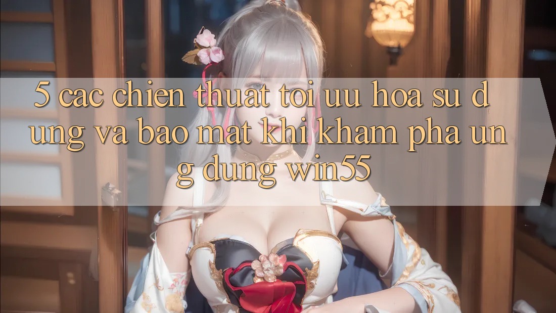 5. Các Chiến thuật Tối Ưu Hóa Sử dụng Và Bảo Mật Khi Khám phá Ứng dụng Win55 5. Các Chiến thuật Tối Ưu Hóa Sử dụng Và Bảo Mật Khi Khám phá Ứng dụng Win55