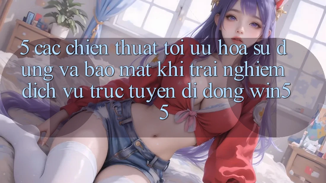 5. Các Chiến thuật Tối Ưu Hóa Sử dụng Và Bảo mật Khi Trải nghiệm Dịch vụ trực tuyến di động Win55 5. Các Chiến thuật Tối Ưu Hóa Sử dụng Và Bảo mật Khi Trải nghiệm Dịch vụ trực tuyến di động Win55