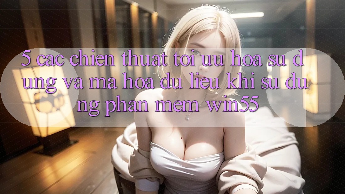 5. Các Chiến thuật Tối Ưu Hóa Sử dụng Và Mã hóa dữ liệu Khi Sử Dụng Phần mềm Win55