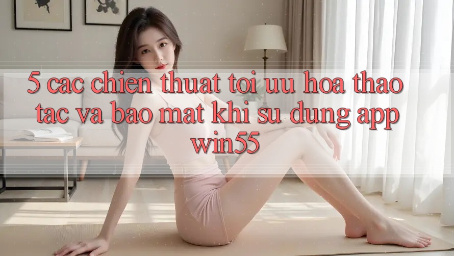5. Các Chiến thuật Tối Ưu Hóa Thao tác Và Bảo Mật Khi Sử Dụng App Win55 5. Các Chiến thuật Tối Ưu Hóa Thao tác Và Bảo Mật Khi Sử Dụng App Win55