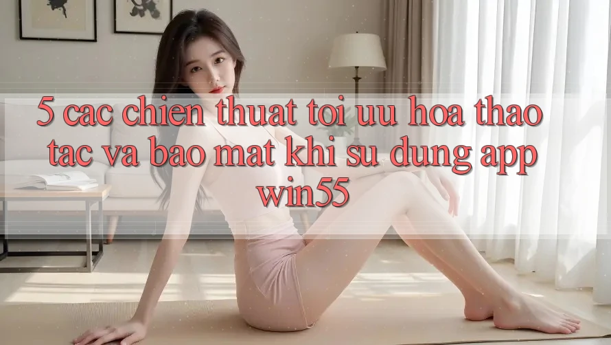 5. Các Chiến thuật Tối Ưu Hóa Thao tác Và Bảo mật Khi Sử Dụng App Win55 5. Các Chiến thuật Tối Ưu Hóa Thao tác Và Bảo mật Khi Sử Dụng App Win55