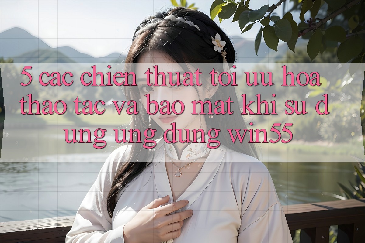 5. Các Chiến thuật Tối Ưu Hóa Thao tác Và Bảo Mật Khi Sử Dụng Ứng dụng Win55 5. Các Chiến thuật Tối Ưu Hóa Thao tác Và Bảo Mật Khi Sử Dụng Ứng dụng Win55