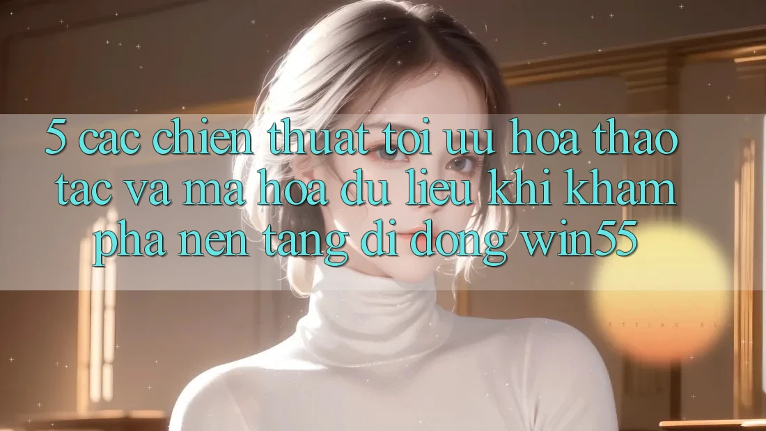 5. Các Chiến thuật Tối Ưu Hóa Thao tác Và Mã hóa dữ liệu Khi Khám phá Nền tảng di động Win55 5. Các Chiến thuật Tối Ưu Hóa Thao tác Và Mã hóa dữ liệu Khi Khám phá Nền tảng di động Win55