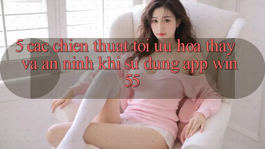 5. Các Chiến thuật Tối Ưu Hóa Thấy Và An ninh Khi Sử Dụng App Win55
