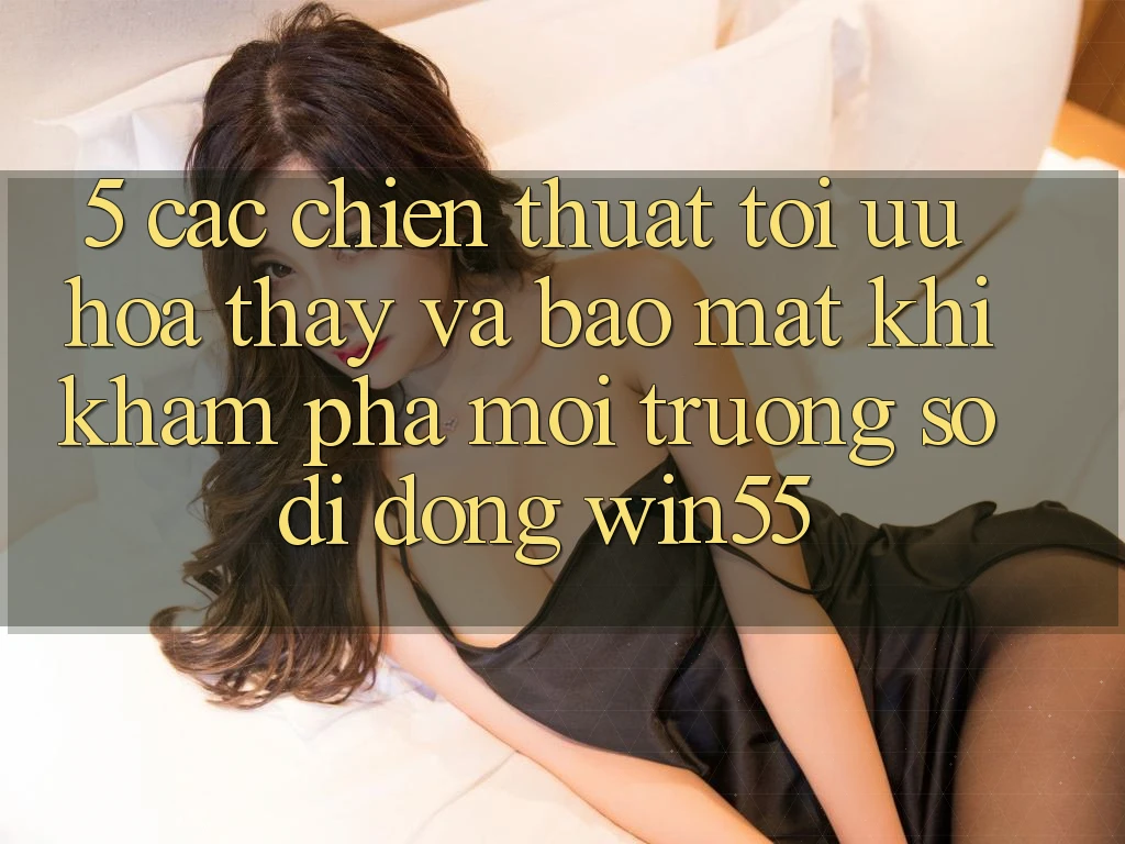 5. Các Chiến thuật Tối Ưu Hóa Thấy Và Bảo Mật Khi Khám phá Môi trường số di động Win55 5. Các Chiến thuật Tối Ưu Hóa Thấy Và Bảo Mật Khi Khám phá Môi trường số di động Win55
