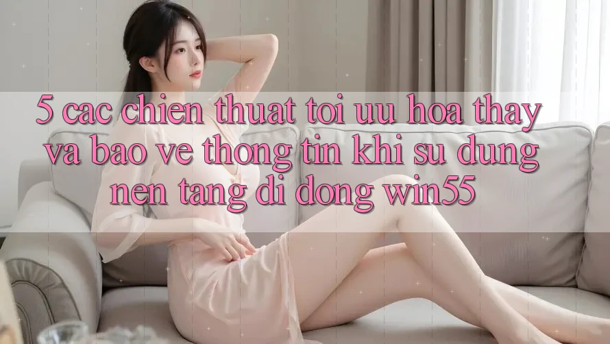 5. Các Chiến thuật Tối Ưu Hóa Thấy Và Bảo vệ thông tin Khi Sử Dụng Nền tảng di động Win55