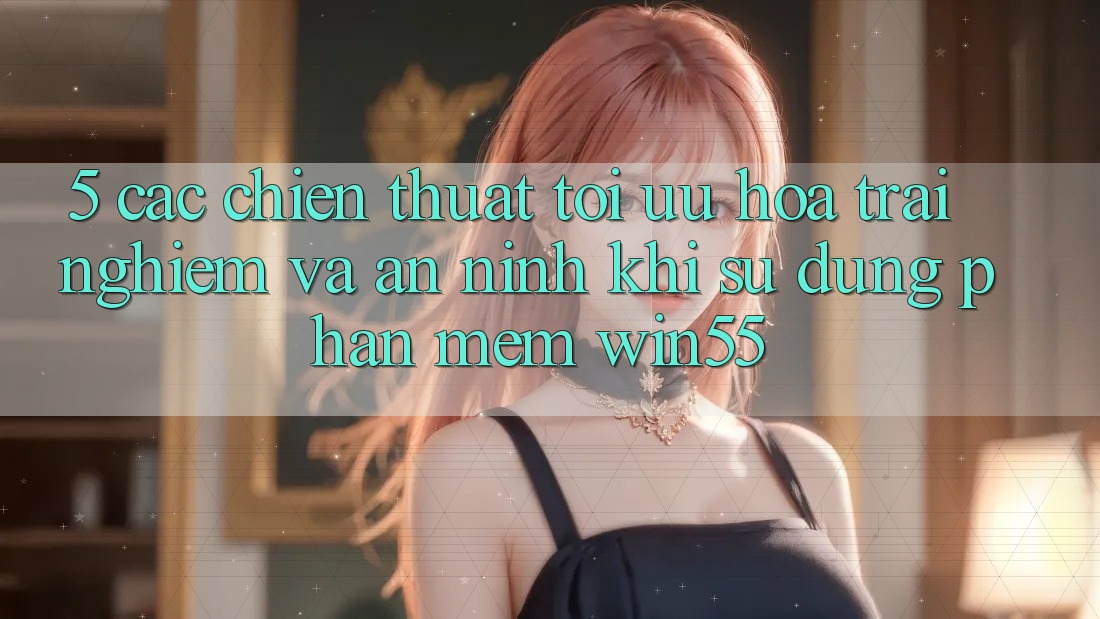 5. Các Chiến thuật Tối Ưu Hóa Trải Nghiệm Và An ninh Khi Sử Dụng Phần mềm Win55 5. Các Chiến thuật Tối Ưu Hóa Trải Nghiệm Và An ninh Khi Sử Dụng Phần mềm Win55
