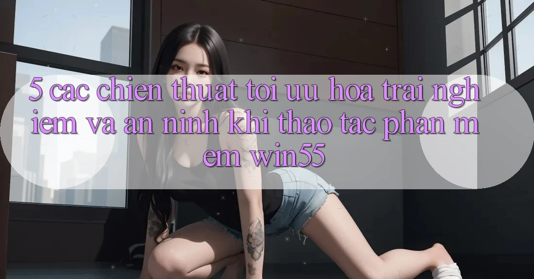 5. Các Chiến thuật Tối Ưu Hóa Trải Nghiệm Và An ninh Khi Thao tác Phần mềm Win55 5. Các Chiến thuật Tối Ưu Hóa Trải Nghiệm Và An ninh Khi Thao tác Phần mềm Win55