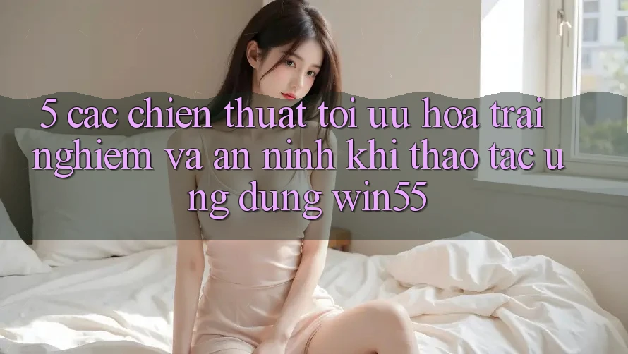 5. Các Chiến thuật Tối Ưu Hóa Trải Nghiệm Và An ninh Khi Thao tác Ứng dụng Win55 5. Các Chiến thuật Tối Ưu Hóa Trải Nghiệm Và An ninh Khi Thao tác Ứng dụng Win55