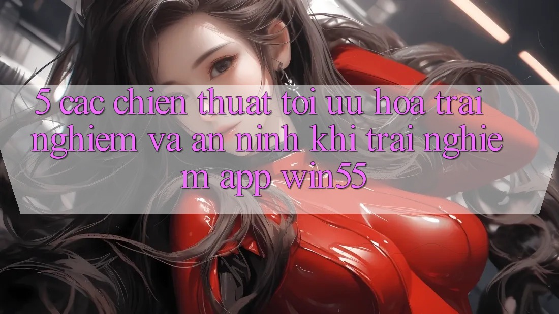 5. Các Chiến thuật Tối Ưu Hóa Trải nghiệm Và An ninh Khi Trải nghiệm App Win55
