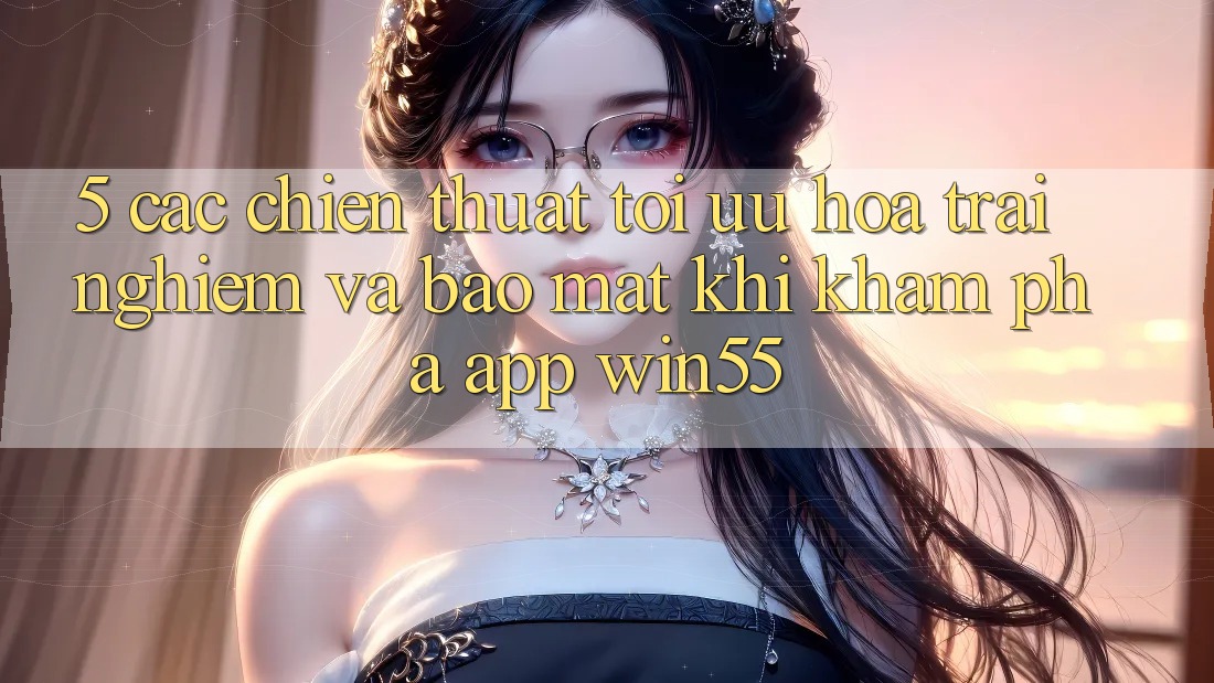 5. Các Chiến thuật Tối Ưu Hóa Trải Nghiệm Và Bảo mật Khi Khám phá App Win55 5. Các Chiến thuật Tối Ưu Hóa Trải Nghiệm Và Bảo mật Khi Khám phá App Win55