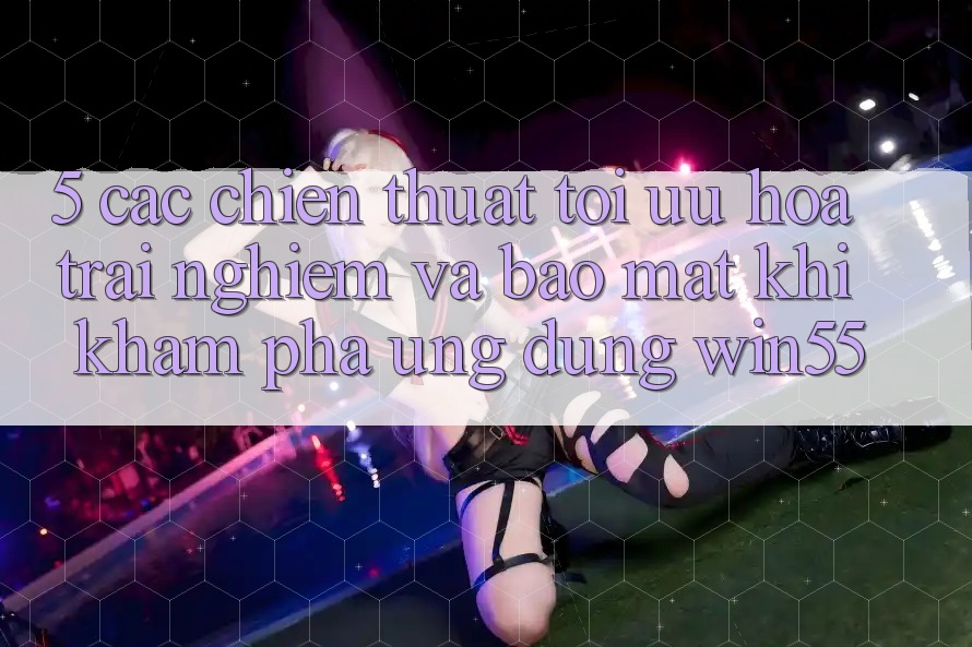 5. Các Chiến thuật Tối Ưu Hóa Trải Nghiệm Và Bảo Mật Khi Khám phá Ứng dụng Win55 5. Các Chiến thuật Tối Ưu Hóa Trải Nghiệm Và Bảo Mật Khi Khám phá Ứng dụng Win55