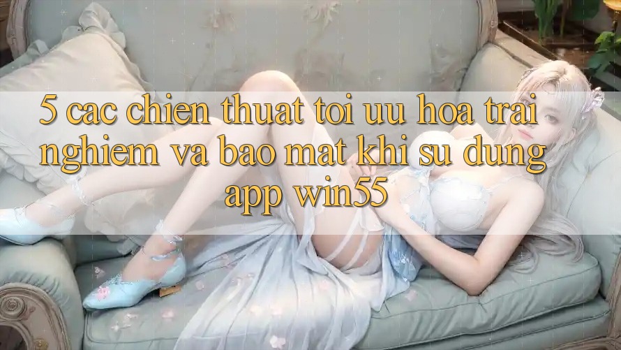 5. Các Chiến thuật Tối Ưu Hóa Trải Nghiệm Và Bảo Mật Khi Sử Dụng App Win55 5. Các Chiến thuật Tối Ưu Hóa Trải Nghiệm Và Bảo Mật Khi Sử Dụng App Win55