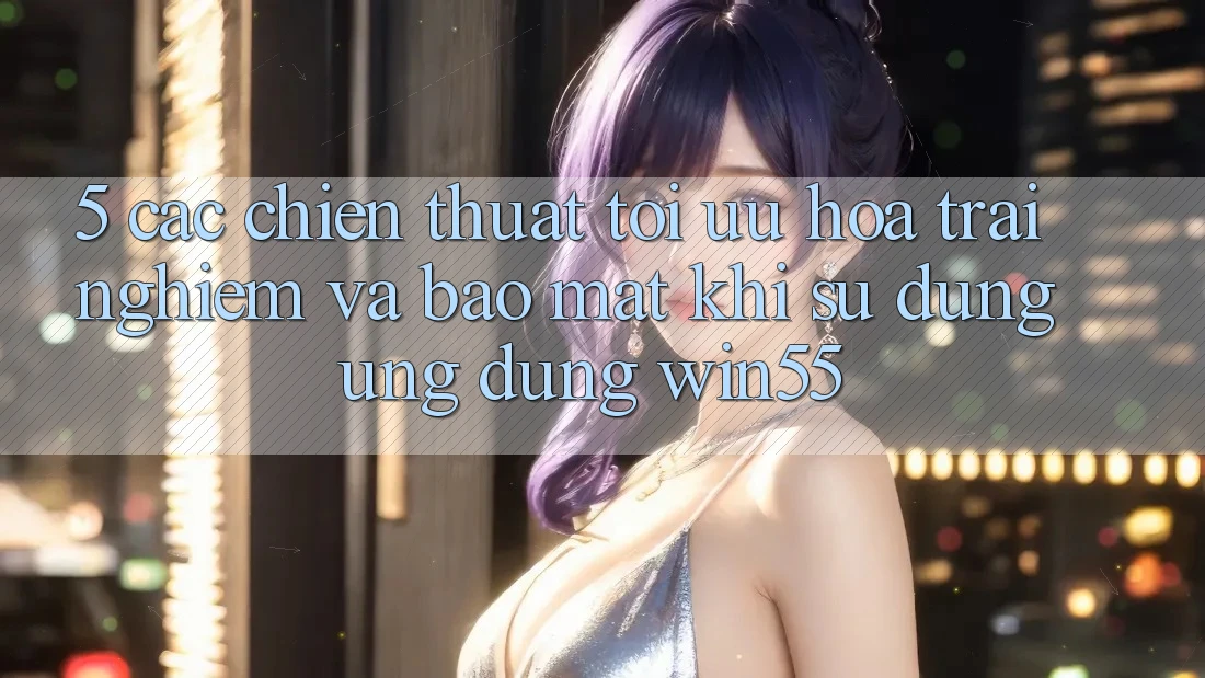 5. Các Chiến thuật Tối Ưu Hóa Trải Nghiệm Và Bảo Mật Khi Sử Dụng Ứng dụng Win55 5. Các Chiến thuật Tối Ưu Hóa Trải Nghiệm Và Bảo Mật Khi Sử Dụng Ứng dụng Win55