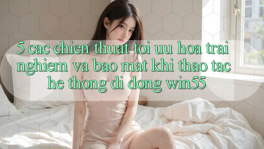 5. Các Chiến thuật Tối Ưu Hóa Trải Nghiệm Và Bảo Mật Khi Thao tác Hệ thống di động Win55 5. Các Chiến thuật Tối Ưu Hóa Trải Nghiệm Và Bảo Mật Khi Thao tác Hệ thống di động Win55
