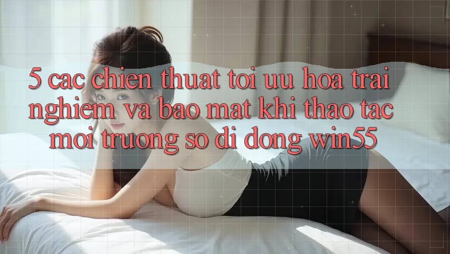 5. Các Chiến thuật Tối Ưu Hóa Trải Nghiệm Và Bảo Mật Khi Thao tác Môi trường số di động Win55