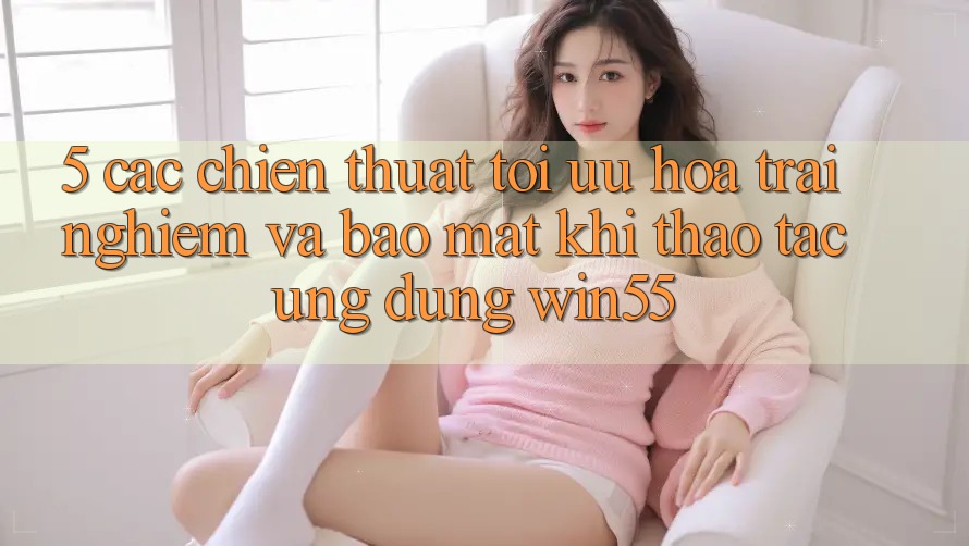 5. Các Chiến thuật Tối Ưu Hóa Trải nghiệm Và Bảo Mật Khi Thao tác Ứng dụng Win55 5. Các Chiến thuật Tối Ưu Hóa Trải nghiệm Và Bảo Mật Khi Thao tác Ứng dụng Win55