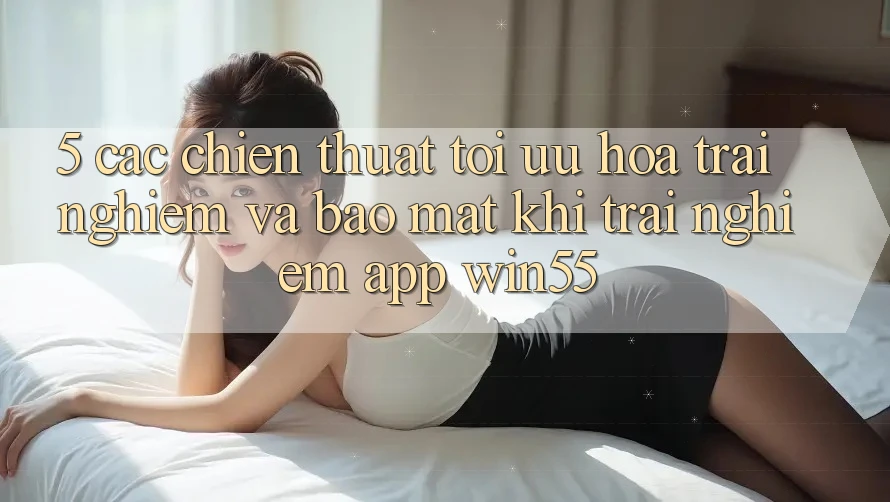 5. Các Chiến thuật Tối Ưu Hóa Trải Nghiệm Và Bảo Mật Khi Trải nghiệm App Win55 5. Các Chiến thuật Tối Ưu Hóa Trải Nghiệm Và Bảo Mật Khi Trải nghiệm App Win55