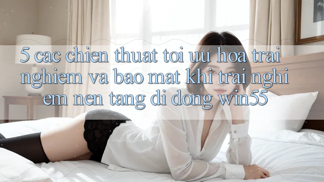 5. Các Chiến thuật Tối Ưu Hóa Trải nghiệm Và Bảo Mật Khi Trải nghiệm Nền tảng di động Win55 5. Các Chiến thuật Tối Ưu Hóa Trải nghiệm Và Bảo Mật Khi Trải nghiệm Nền tảng di động Win55