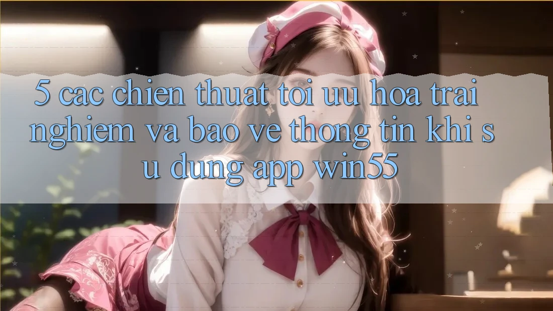 5. Các Chiến thuật Tối Ưu Hóa Trải Nghiệm Và Bảo vệ thông tin Khi Sử Dụng App Win55 5. Các Chiến thuật Tối Ưu Hóa Trải Nghiệm Và Bảo vệ thông tin Khi Sử Dụng App Win55