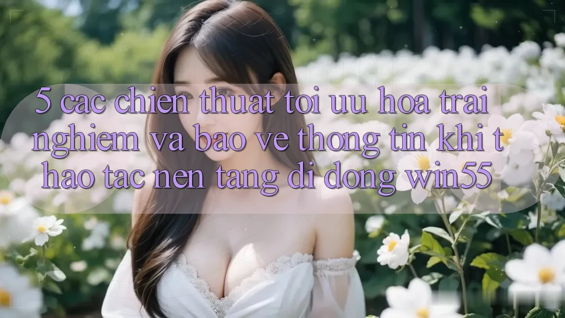 5. Các Chiến thuật Tối Ưu Hóa Trải nghiệm Và Bảo vệ thông tin Khi Thao tác Nền tảng di động Win55 5. Các Chiến thuật Tối Ưu Hóa Trải nghiệm Và Bảo vệ thông tin Khi Thao tác Nền tảng di động Win55