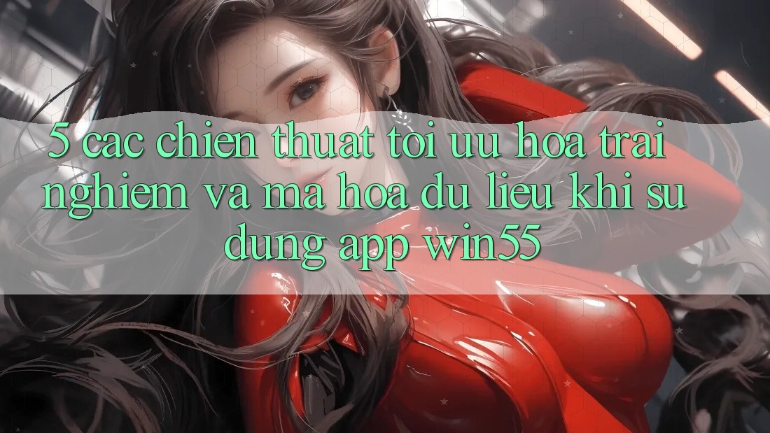5. Các Chiến thuật Tối Ưu Hóa Trải Nghiệm Và Mã hóa dữ liệu Khi Sử Dụng App Win55