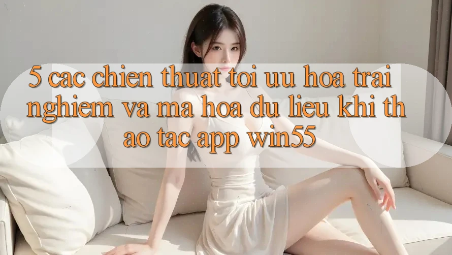 5. Các Chiến thuật Tối Ưu Hóa Trải nghiệm Và Mã hóa dữ liệu Khi Thao tác App Win55 5. Các Chiến thuật Tối Ưu Hóa Trải nghiệm Và Mã hóa dữ liệu Khi Thao tác App Win55