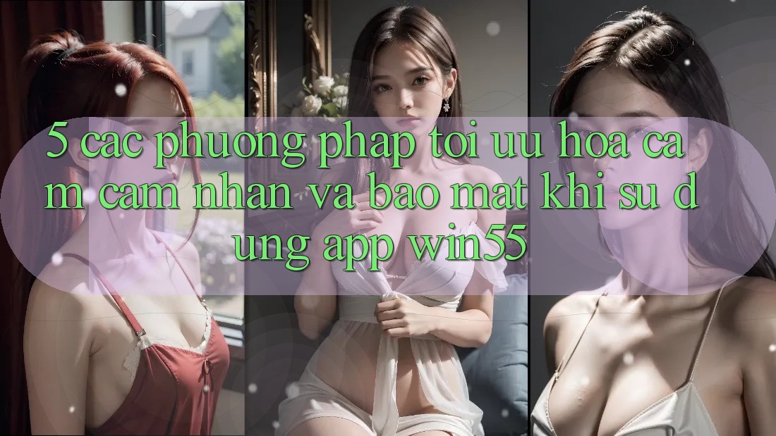 5. Các Phương pháp Tối Ưu Hóa Cảm cảm nhận Và Bảo Mật Khi Sử Dụng App Win55 5. Các Phương pháp Tối Ưu Hóa Cảm cảm nhận Và Bảo Mật Khi Sử Dụng App Win55