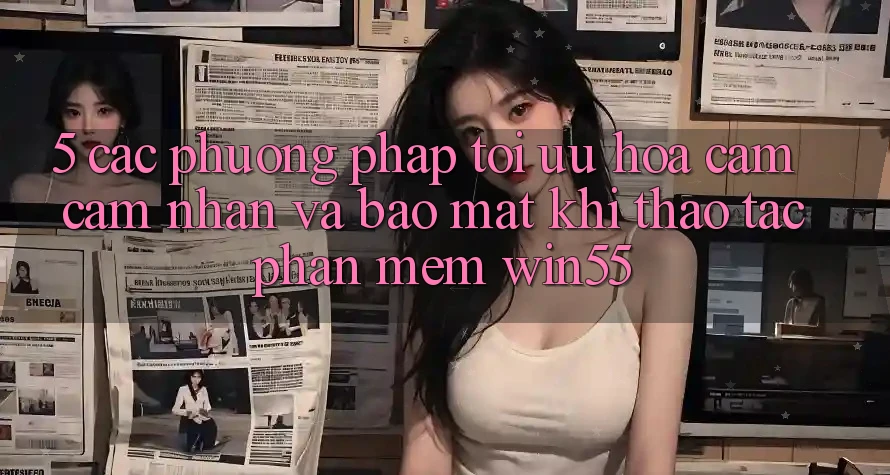 5. Các Phương pháp Tối Ưu Hóa Cảm cảm nhận Và Bảo Mật Khi Thao tác Phần mềm Win55 5. Các Phương pháp Tối Ưu Hóa Cảm cảm nhận Và Bảo Mật Khi Thao tác Phần mềm Win55