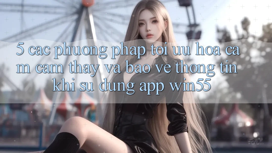 5. Các Phương pháp Tối Ưu Hóa Cảm cảm thấy Và Bảo vệ thông tin Khi Sử Dụng App Win55 5. Các Phương pháp Tối Ưu Hóa Cảm cảm thấy Và Bảo vệ thông tin Khi Sử Dụng App Win55