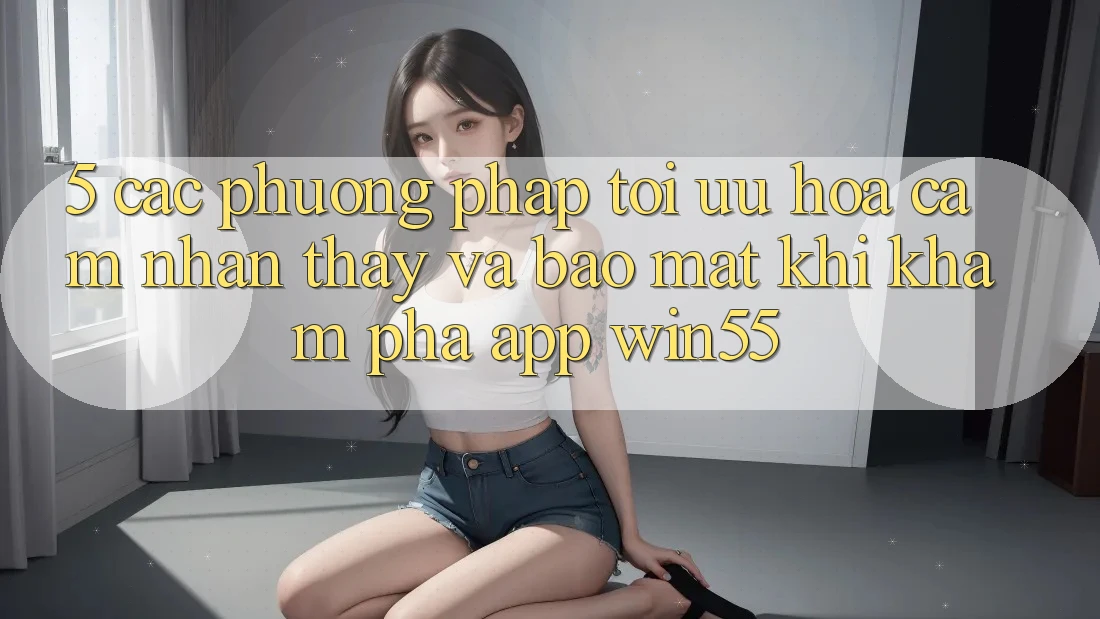 5. Các Phương pháp Tối Ưu Hóa Cảm nhận thấy Và Bảo Mật Khi Khám phá App Win55 5. Các Phương pháp Tối Ưu Hóa Cảm nhận thấy Và Bảo Mật Khi Khám phá App Win55