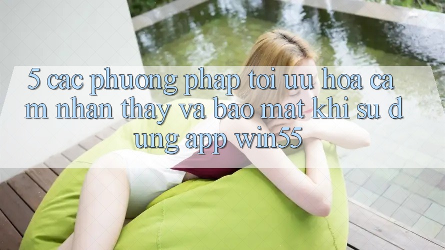 5. Các Phương pháp Tối Ưu Hóa Cảm nhận thấy Và Bảo Mật Khi Sử Dụng App Win55 5. Các Phương pháp Tối Ưu Hóa Cảm nhận thấy Và Bảo Mật Khi Sử Dụng App Win55