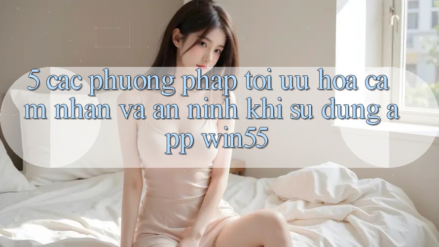5. Các Phương pháp Tối Ưu Hóa Cảm nhận Và An ninh Khi Sử Dụng App Win55