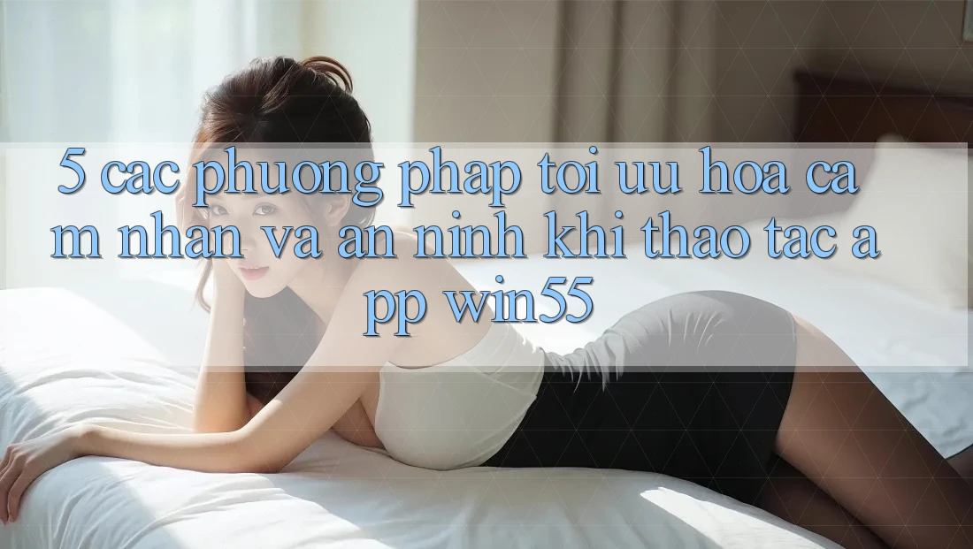 5. Các Phương pháp Tối Ưu Hóa Cảm nhận Và An ninh Khi Thao tác App Win55 5. Các Phương pháp Tối Ưu Hóa Cảm nhận Và An ninh Khi Thao tác App Win55