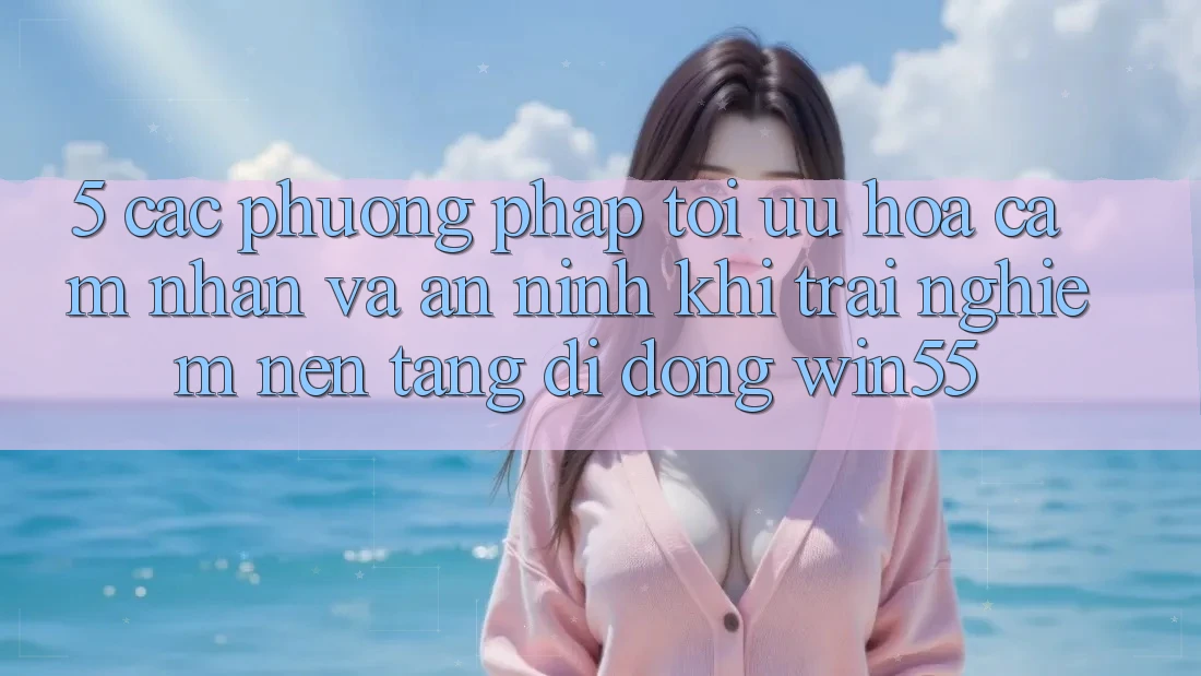 5. Các Phương pháp Tối Ưu Hóa Cảm nhận Và An ninh Khi Trải nghiệm Nền tảng di động Win55 5. Các Phương pháp Tối Ưu Hóa Cảm nhận Và An ninh Khi Trải nghiệm Nền tảng di động Win55