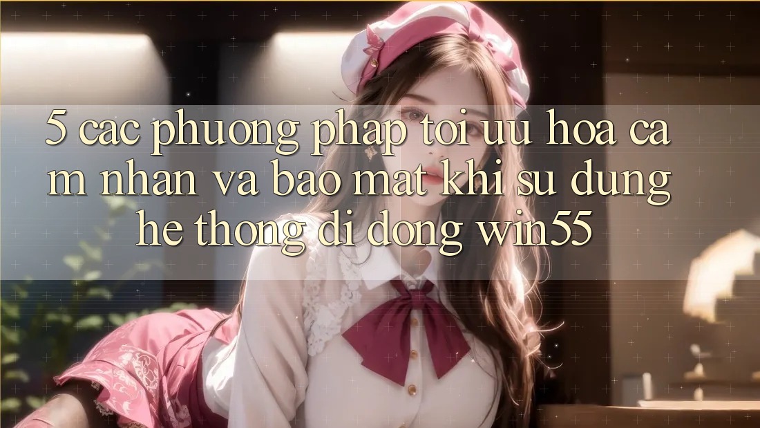 5. Các Phương pháp Tối Ưu Hóa Cảm nhận Và Bảo Mật Khi Sử Dụng Hệ thống di động Win55 5. Các Phương pháp Tối Ưu Hóa Cảm nhận Và Bảo Mật Khi Sử Dụng Hệ thống di động Win55