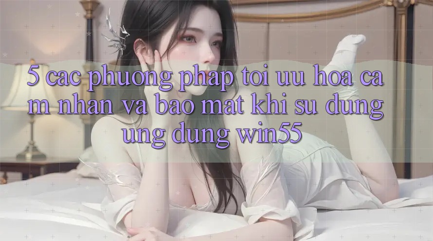 5. Các Phương pháp Tối Ưu Hóa Cảm nhận Và Bảo Mật Khi Sử Dụng Ứng dụng Win55 5. Các Phương pháp Tối Ưu Hóa Cảm nhận Và Bảo Mật Khi Sử Dụng Ứng dụng Win55